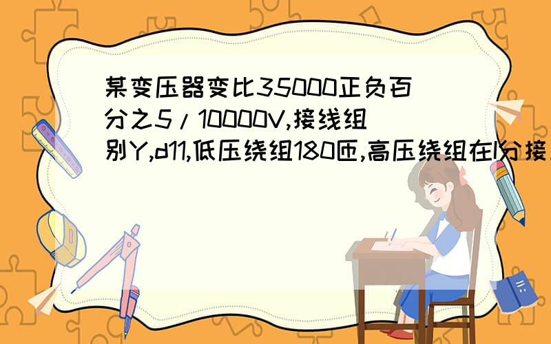 某变压器变比35000正负百分之5/10000V,接线组别Y,d11,低压绕组180匝,高压绕组在I分接上的匝数Y1=匝,第三分接上的匝数Y2=匝,（保留两位小数）答案:Y1=381.96 Y2=345.6 2.122XX 1.920XX 求正确的解题过程.