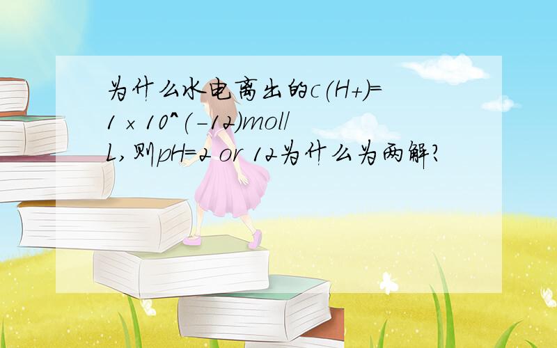 为什么水电离出的c(H+)=1×10^(-12)mol/L,则pH=2 or 12为什么为两解?