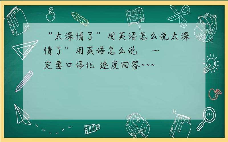 “太深情了”用英语怎么说太深情了”用英语怎么说    一定要口语化 速度回答~~~