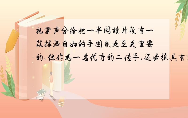 把掌声分给她一半阅读片段有一双挥洒自如的手固然是至关重要的,但作为一名优秀的二传手,还必须具有宽大的胸怀.用孙晋芳自己的语言来形容,那就是心里要能撑进去一条船.二传手是无名