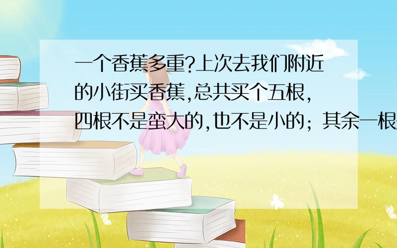 一个香蕉多重?上次去我们附近的小街买香蕉,总共买个五根,四根不是蛮大的,也不是小的；其余一根是很小的,那个上称约,就是那种天平称；刚放上去是1.9斤,那人转了一下就成2斤了.我猜想几