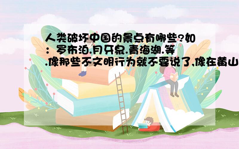 人类破坏中国的景点有哪些?如：罗布泊.月牙泉.青海湖.等.像那些不文明行为就不要说了,像在黄山投放垃圾等等.最好再带些数据.越快越好