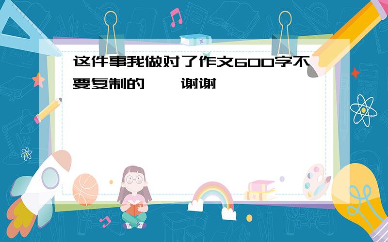 这件事我做对了作文600字不要复制的……谢谢