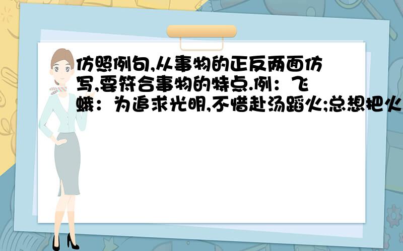 仿照例句,从事物的正反两面仿写,要符合事物的特点.例：飞蛾：为追求光明,不惜赴汤蹈火;总想把火扑灭,真是不自量力.直尺：（ ）天平：（ ）流星：（