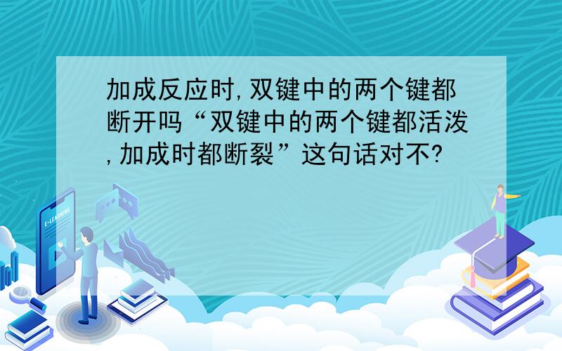 加成反应时,双键中的两个键都断开吗“双键中的两个键都活泼,加成时都断裂”这句话对不?