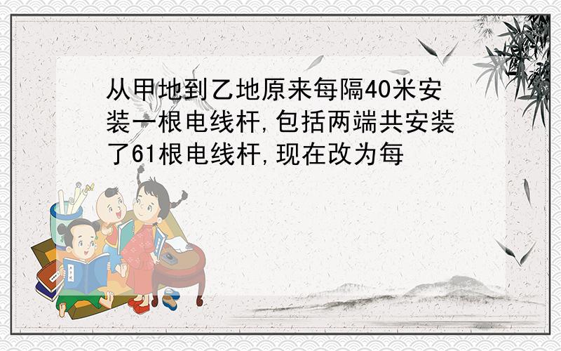 从甲地到乙地原来每隔40米安装一根电线杆,包括两端共安装了61根电线杆,现在改为每