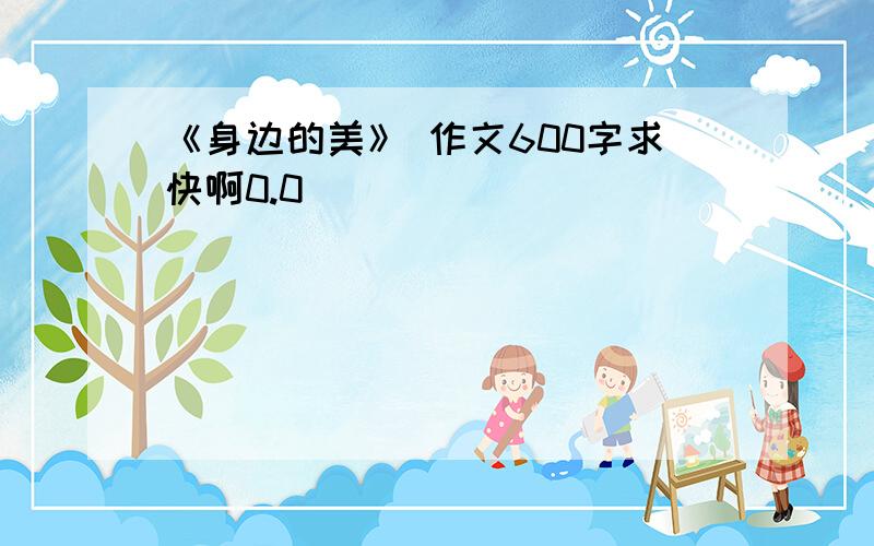 《身边的美》 作文600字求快啊0.0