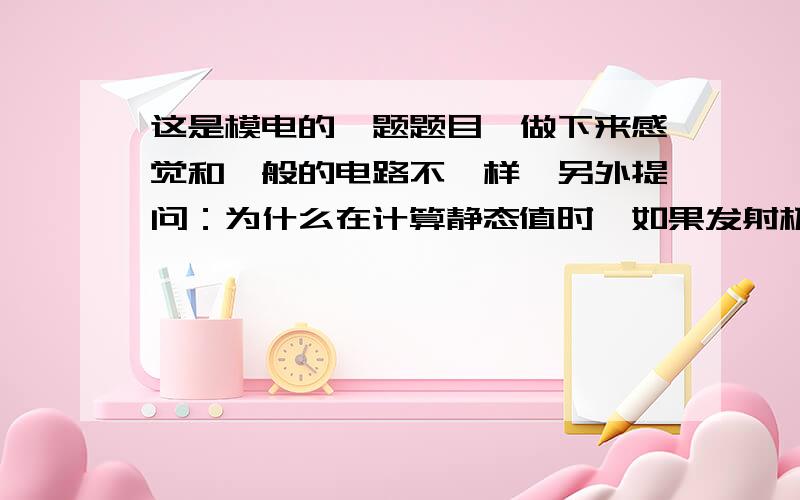 这是模电的一题题目,做下来感觉和一般的电路不一样,另外提问：为什么在计算静态值时,如果发射极有电阻,Ic直接用来乘这个电阻来求出Uce?