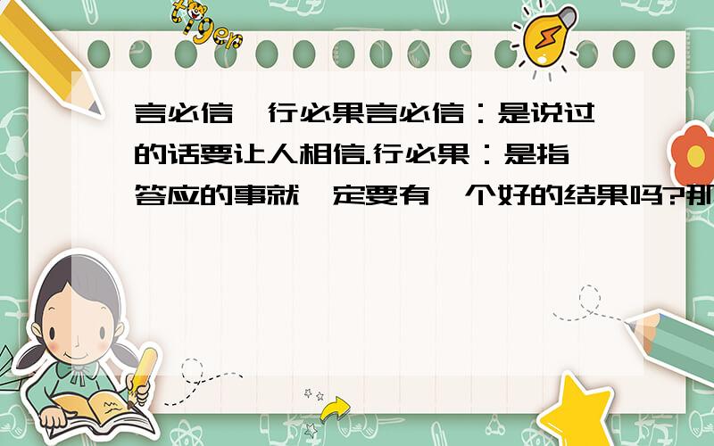 言必信、行必果言必信：是说过的话要让人相信.行必果：是指答应的事就一定要有一个好的结果吗?那工作上呢?有些事是很难办的啊.