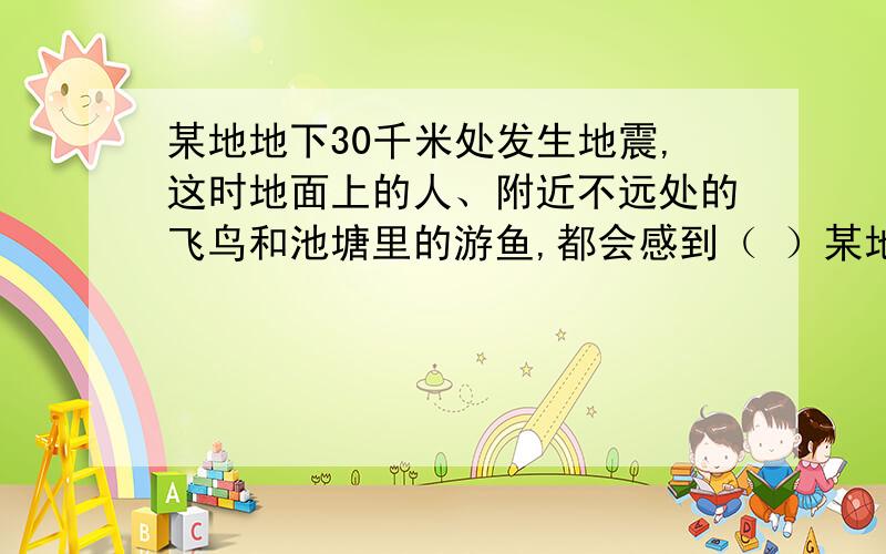 某地地下30千米处发生地震,这时地面上的人、附近不远处的飞鸟和池塘里的游鱼,都会感到（ ）某地地下30千米处发生地震,这时地面上的人、附近不远处的飞鸟和池塘里的游鱼,都会感到（ ）