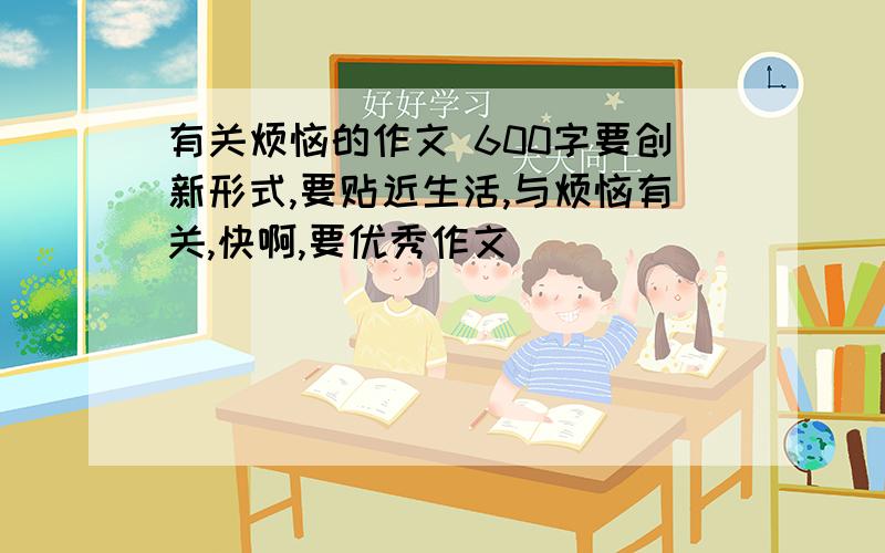 有关烦恼的作文 600字要创新形式,要贴近生活,与烦恼有关,快啊,要优秀作文