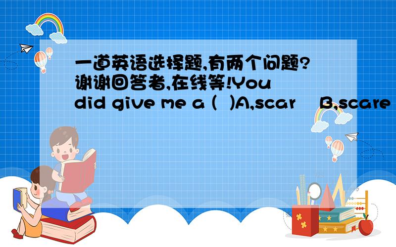 一道英语选择题,有两个问题?谢谢回答者,在线等!You did give me a (  )A,scar    B,scare   C,scarce    D,scary问题一：弱弱的问一句,为什么有一个助动词did啊?可不可以写成  You given  me a.问题二：选什么（