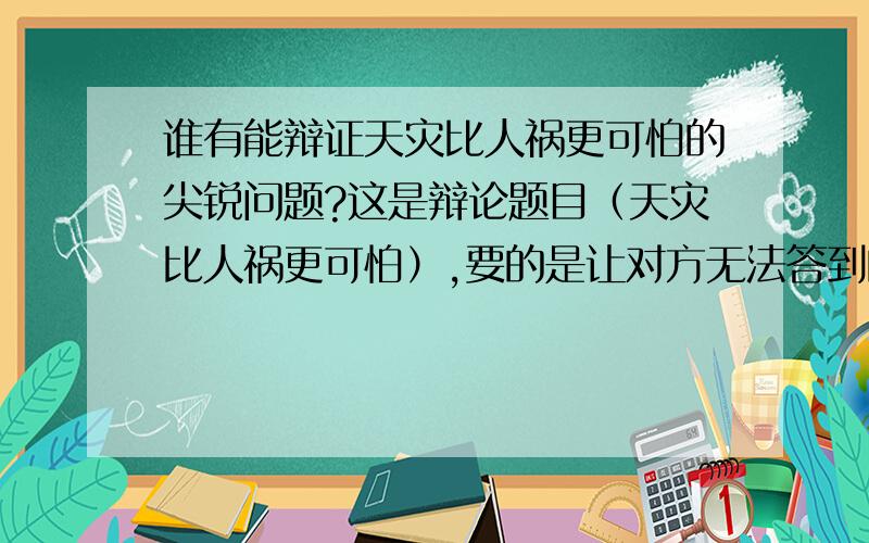 谁有能辩证天灾比人祸更可怕的尖锐问题?这是辩论题目（天灾比人祸更可怕）,要的是让对方无法答到的问题