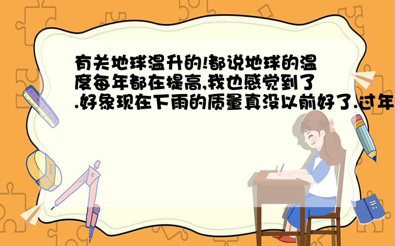 有关地球温升的!都说地球的温度每年都在提高,我也感觉到了.好象现在下雨的质量真没以前好了.过年的时候,以前我们一家人吃饭可以打火锅,现在过年脱光了衣服吃还嫌热,都说是因为大气的