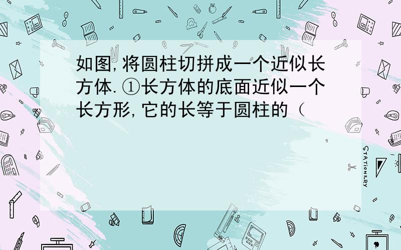 如图,将圆柱切拼成一个近似长方体.①长方体的底面近似一个长方形,它的长等于圆柱的（             ）的一半,它的宽相当于圆柱的（            ）.②长方形的底面积等于圆柱的（          ）,长