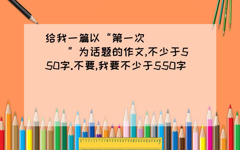 给我一篇以“第一次_______”为话题的作文,不少于550字.不要,我要不少于550字