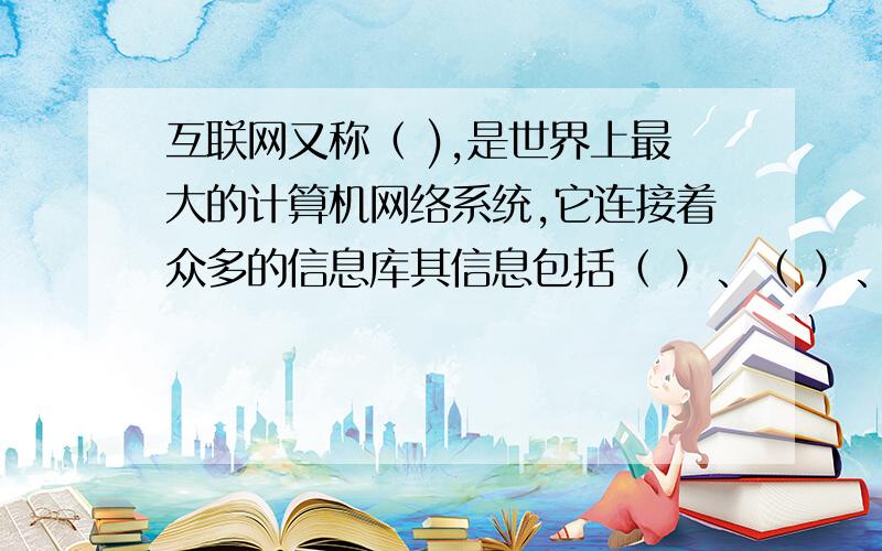 互联网又称（ ),是世界上最大的计算机网络系统,它连接着众多的信息库其信息包括（ ）、（ ）、（ ）、（ ）等形式.信息属性有（ ）、（ ）、（ ）、 （ ）、 （ ）、等类,信息内容涉及