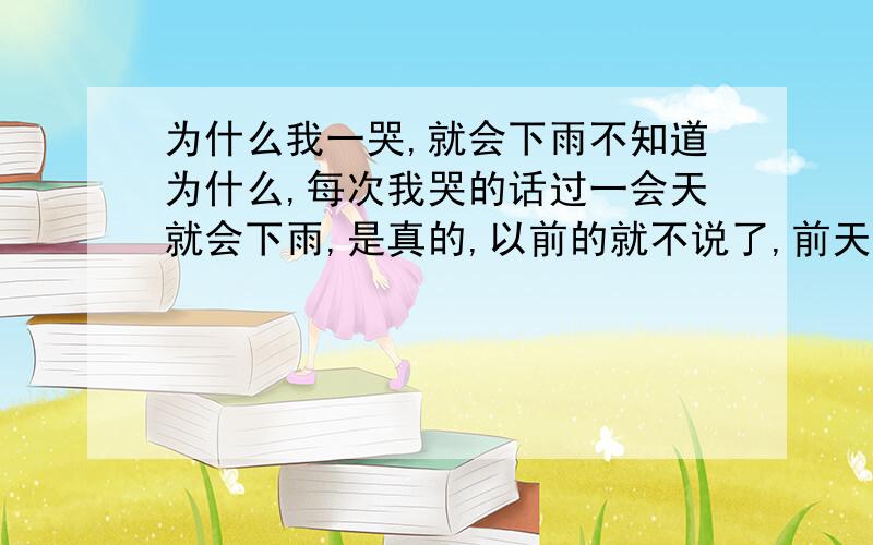 为什么我一哭,就会下雨不知道为什么,每次我哭的话过一会天就会下雨,是真的,以前的就不说了,前天晚上,我跟某人吵架,哭了一会,结果没多久天就下雨了,以前也这样!我一直以为是巧合，也一