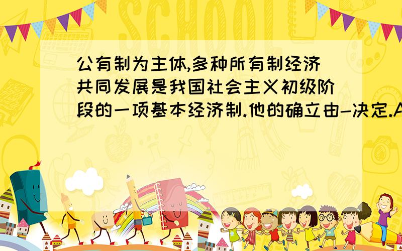 公有制为主体,多种所有制经济共同发展是我国社会主义初级阶段的一项基本经济制.他的确立由-决定.A.社会主义性质 B.党和国家的意志 C.社会主义市场经济 D.处在社会主义初级阶段的基本国