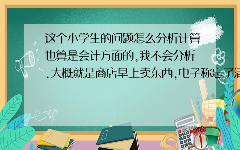 这个小学生的问题怎么分析计算也算是会计方面的,我不会分析.大概就是商店早上卖东西,电子称忘了清零去皮了,这样每称一样东西总价钱都会少一块左右,那如果我知道它这天营业总额是多