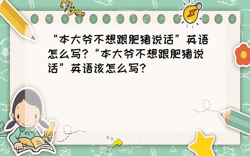 “本大爷不想跟肥猪说话”英语怎么写?“本大爷不想跟肥猪说话”英语该怎么写?