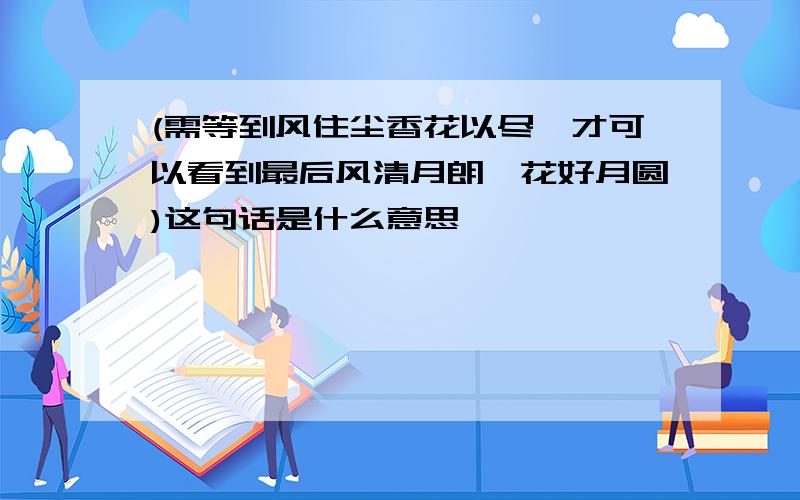 (需等到风住尘香花以尽,才可以看到最后风清月朗,花好月圆)这句话是什么意思