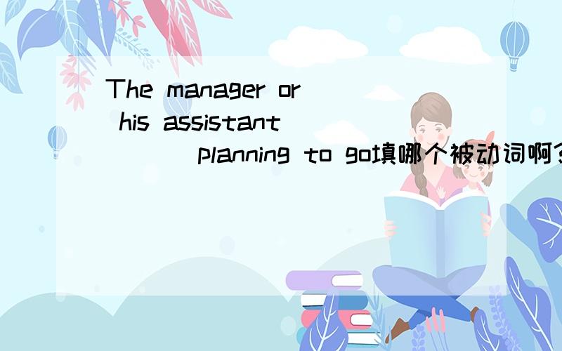 The manager or his assistant ( ) planning to go填哪个被动词啊?were?are?was?be为什么不可以选BE啊单数不可以选BE吗，BE是复数用的吗