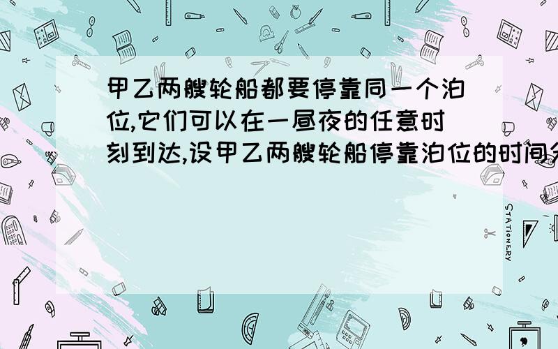 甲乙两艘轮船都要停靠同一个泊位,它们可以在一昼夜的任意时刻到达,设甲乙两艘轮船停靠泊位的时间分别是3小时和5小时,求有一艘轮船停靠泊位是必须等待一段时间的概率.