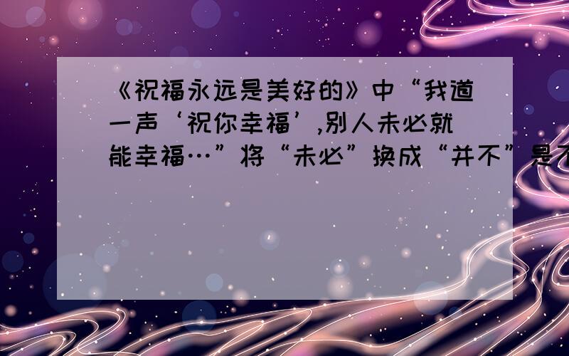 《祝福永远是美好的》中“我道一声‘祝你幸福’,别人未必就能幸福…”将“未必”换成“并不”是不是可...《祝福永远是美好的》中“我道一声‘祝你幸福’,别人未必就能幸福…”将“