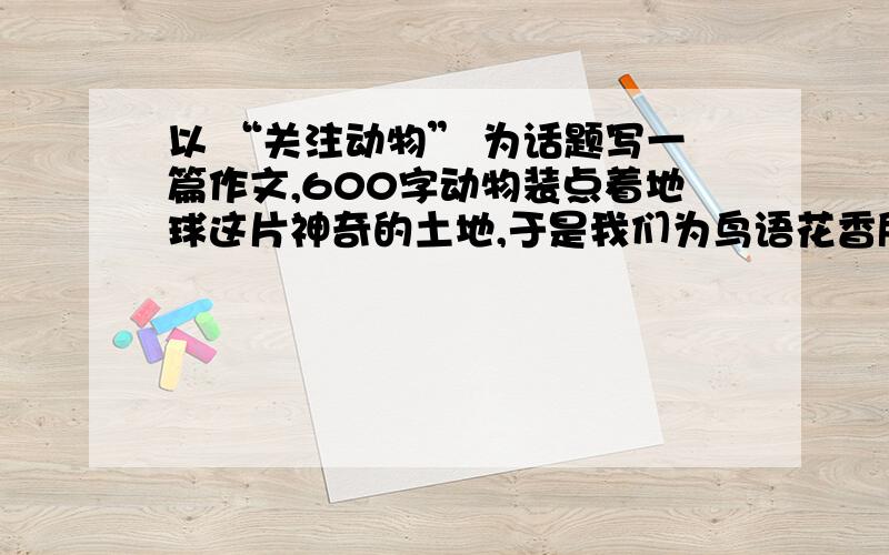 以 “关注动物” 为话题写一篇作文,600字动物装点着地球这片神奇的土地,于是我们为鸟语花香所折服,为戏水鸳鸯而感动.放眼动物世界,他们各自展现的形态美、结构美、色彩美、动态美,曾