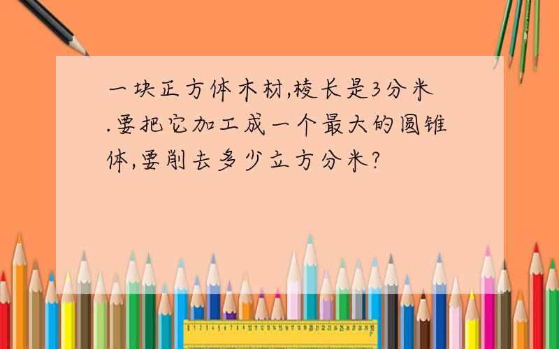 一块正方体木材,棱长是3分米.要把它加工成一个最大的圆锥体,要削去多少立方分米?