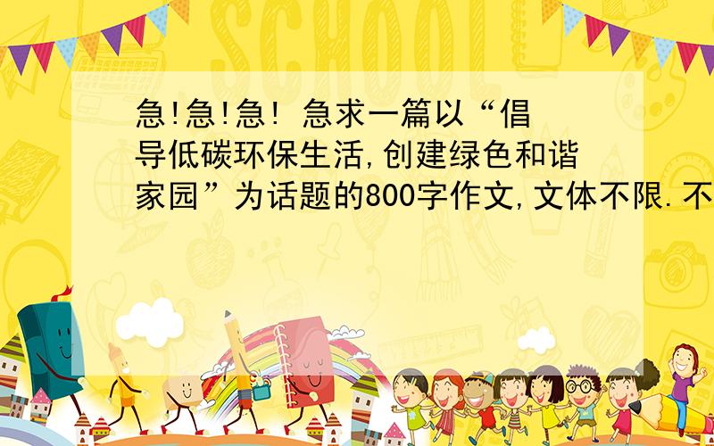 急!急!急! 急求一篇以“倡导低碳环保生活,创建绿色和谐家园”为话题的800字作文,文体不限.不要太深奥了,通俗一点