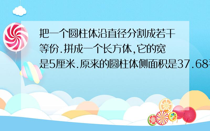 把一个圆柱体沿直径分割成若干等份.拼成一个长方体,它的宽是5厘米.原来的圆柱体侧面积是37.68平方厘米.求原来的圆柱体高和体积.