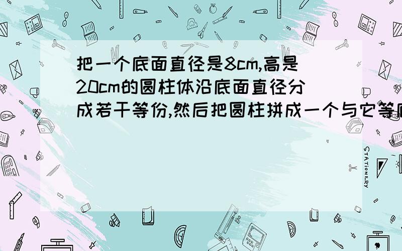 把一个底面直径是8cm,高是20cm的圆柱体沿底面直径分成若干等份,然后把圆柱拼成一个与它等底等高的长方体,这个长方体的表面积是多少?体积是多少?