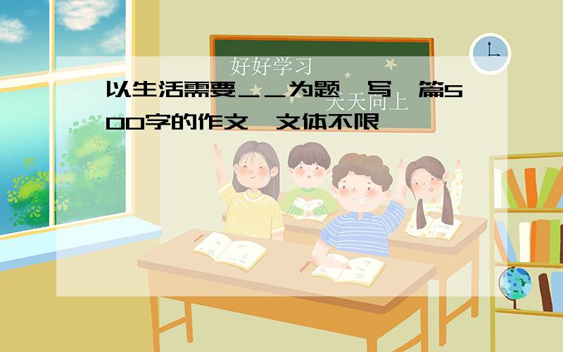 以生活需要＿＿为题,写一篇500字的作文,文体不限