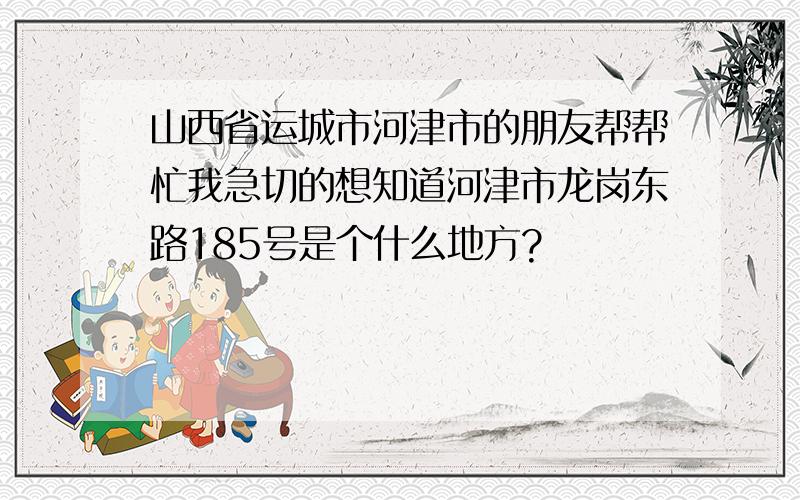 山西省运城市河津市的朋友帮帮忙我急切的想知道河津市龙岗东路185号是个什么地方?