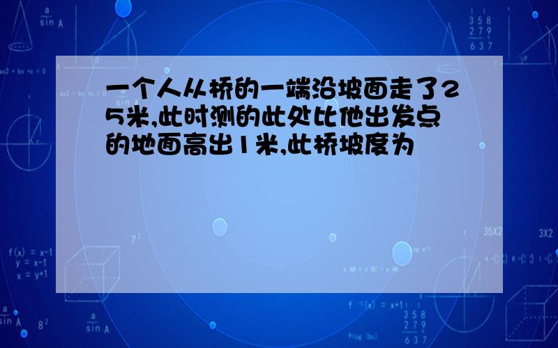 一个人从桥的一端沿坡面走了25米,此时测的此处比他出发点的地面高出1米,此桥坡度为