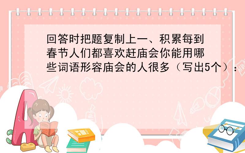 回答时把题复制上一、积累每到春节人们都喜欢赶庙会你能用哪些词语形容庙会的人很多（写出5个）：二、以“蝴蝶的一生”为题,写一段话（提示：从“卵”→“幼虫”→“蛹”→“成虫