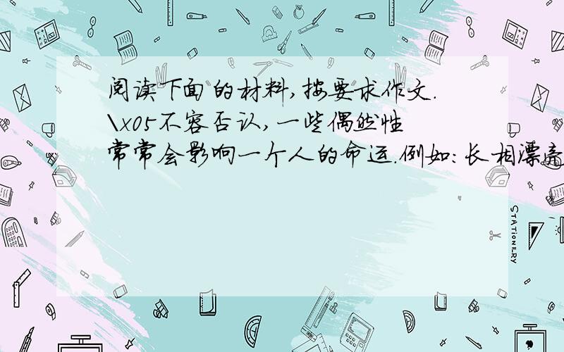 阅读下面的材料,按要求作文.\x05不容否认,一些偶然性常常会影响一个人的命运.例如：长相漂亮、机缘凑巧、某人的遗产以及某种特殊的机遇等等.但另一方面,人的命运也往往是由人自己造成