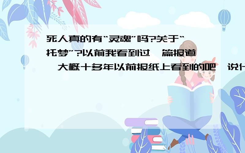 死人真的有“灵魂”吗?关于“托梦”?以前我看到过一篇报道,大概十多年以前报纸上看到的吧,说什么有一个人把谁杀了,然后埋在哪里,然后死者的亲属做梦时梦到了死的那个人埋得地方,然后