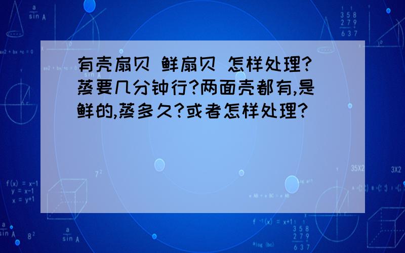 有壳扇贝 鲜扇贝 怎样处理?蒸要几分钟行?两面壳都有,是鲜的,蒸多久?或者怎样处理?