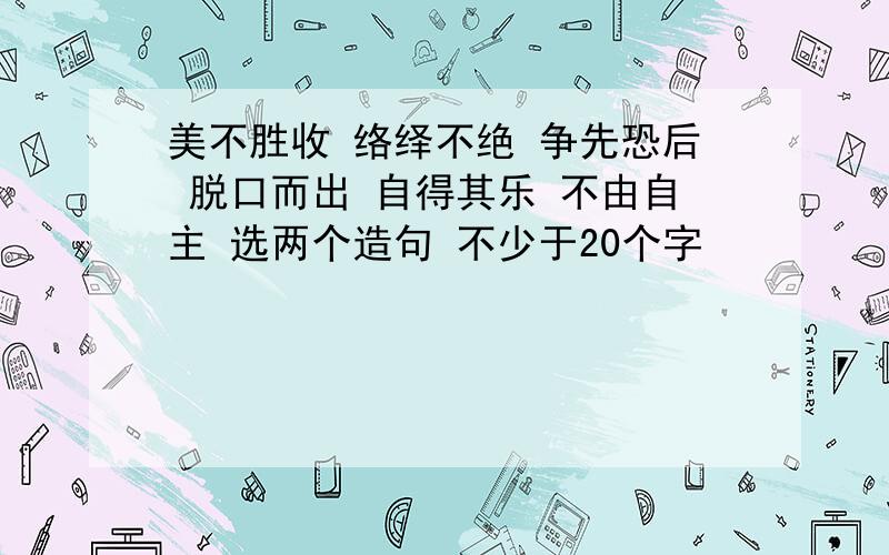 美不胜收 络绎不绝 争先恐后 脱口而出 自得其乐 不由自主 选两个造句 不少于20个字