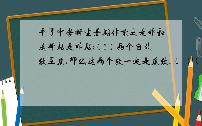 平了中学新生暑期作业之是非和选择题是非题：（1）两个自然数互质,那么这两个数一定是质数.（ ）(2)自然数中除了1以外,其余的数不是质数就是合数.（ ）（3）从平行四边形四个顶点作出