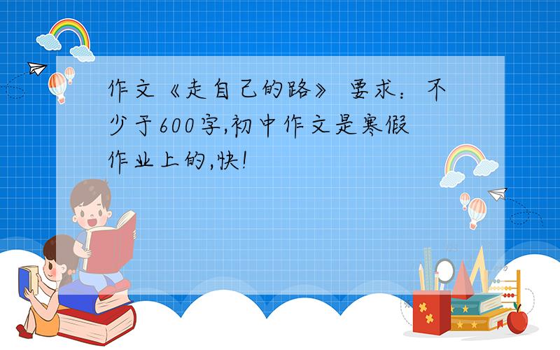 作文《走自己的路》 要求：不少于600字,初中作文是寒假作业上的,快!