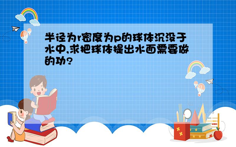 半径为r密度为p的球体沉没于水中,求把球体提出水面需要做的功?