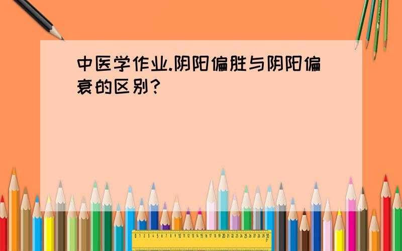 中医学作业.阴阳偏胜与阴阳偏衰的区别?