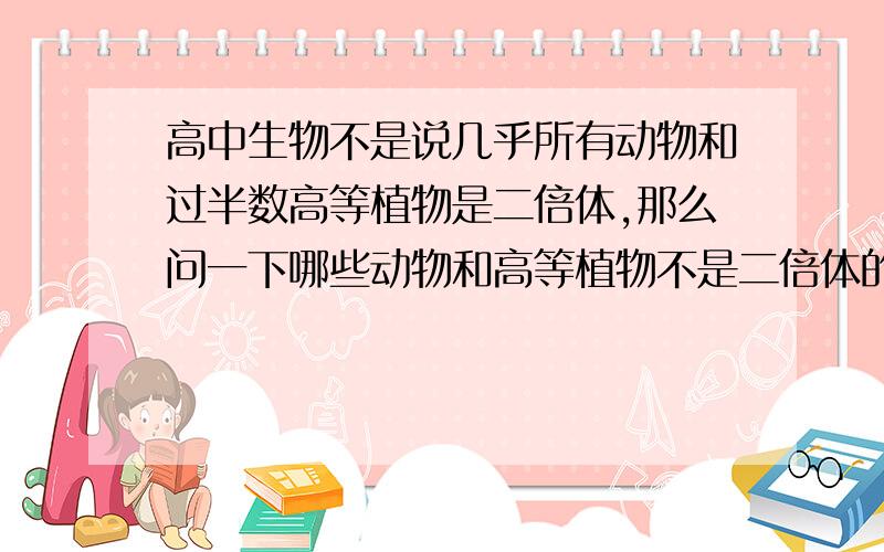 高中生物不是说几乎所有动物和过半数高等植物是二倍体,那么问一下哪些动物和高等植物不是二倍体的.