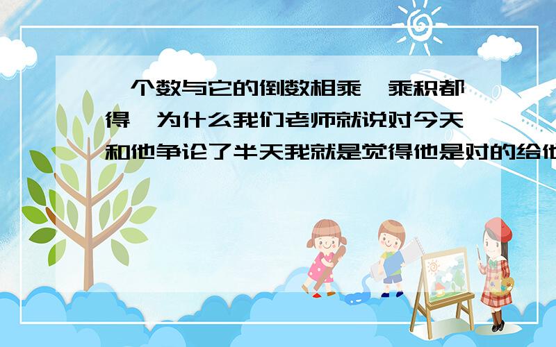 一个数与它的倒数相乘,乘积都得一为什么我们老师就说对今天和他争论了半天我就是觉得他是对的给他点面子今天想问问大家看看大家的意见多收集理由找时间再和他论证