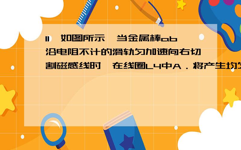 11、如图所示,当金属棒ab沿电阻不计的滑轨匀加速向右切割磁感线时,在线圈L4中A．将产生均匀增加的感应电流 B．将产生均匀减小的感应电流C．将产生大小不变的感应电流 D．一定不会产生