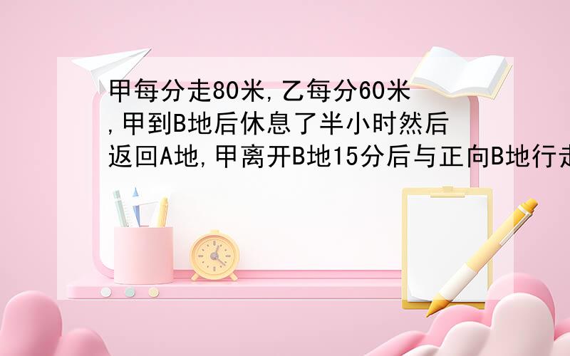 甲每分走80米,乙每分60米,甲到B地后休息了半小时然后返回A地,甲离开B地15分后与正向B地行走的乙相遇,求AB相距多少米